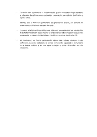 -   Con todas estas experiencias, se ha demostrado que las nuevas tecnologías aportan a
    la educación beneficios como motivación, cooperación, aprendizaje significativo o
    espíritu crítico.

-   Además, para la formación permanente del profesorado existen, por ejemplo, los
    proyectos conocidos como Atenea o Mercurio.

-   En cuanto a la formación tecnológica del educador, se puede decir que los objetivos
    de dicha formación son los de mejorar la concepción de la tecnología en la educación,
    fundamentar su concepción desde bases científicas y gestionar y utilizar las TIC.

-   Así, finalmente, los futuros profesionales saben crear valores humanos y ética
    profesional, capacidad a adaptarse al cambio permanente, capacidad en comunicarse
    en la lengua materna y en una legua extranjera y poder desarrollar una alta
    autoestima.
 