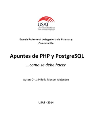 Escuela Profesional de Ingeniería de Sistemas y
Computación
Apuntes de PHP y PostgreSQL
…como se debe hacer
Autor: Ortiz Piñella Manuel Alejandro
USAT - 2014
 