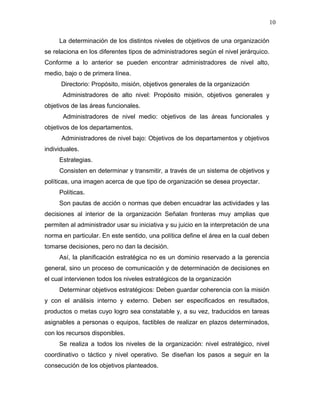 10

     La determinación de los distintos niveles de objetivos de una organización
se relaciona en los diferentes tipos de administradores según el nivel jerárquico.
Conforme a lo anterior se pueden encontrar administradores de nivel alto,
medio, bajo o de primera línea.
      Directorio: Propósito, misión, objetivos generales de la organización
      Administradores de alto nivel: Propósito misión, objetivos generales y
objetivos de las áreas funcionales.
      Administradores de nivel medio: objetivos de las áreas funcionales y
objetivos de los departamentos.
      Administradores de nivel bajo: Objetivos de los departamentos y objetivos
individuales.
     Estrategias.
     Consisten en determinar y transmitir, a través de un sistema de objetivos y
políticas, una imagen acerca de que tipo de organización se desea proyectar.
     Políticas.
     Son pautas de acción o normas que deben encuadrar las actividades y las
decisiones al interior de la organización Señalan fronteras muy amplias que
permiten al administrador usar su iniciativa y su juicio en la interpretación de una
norma en particular. En este sentido, una política define el área en la cual deben
tomarse decisiones, pero no dan la decisión.
     Así, la planificación estratégica no es un dominio reservado a la gerencia
general, sino un proceso de comunicación y de determinación de decisiones en
el cual intervienen todos los niveles estratégicos de la organización
     Determinar objetivos estratégicos: Deben guardar coherencia con la misión
y con el análisis interno y externo. Deben ser especificados en resultados,
productos o metas cuyo logro sea constatable y, a su vez, traducidos en tareas
asignables a personas o equipos, factibles de realizar en plazos determinados,
con los recursos disponibles.
     Se realiza a todos los niveles de la organización: nivel estratégico, nivel
coordinativo o táctico y nivel operativo. Se diseñan los pasos a seguir en la
consecución de los objetivos planteados.
 