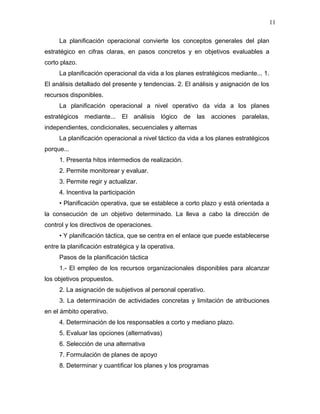 11

     La planificación operacional convierte los conceptos generales del plan
estratégico en cifras claras, en pasos concretos y en objetivos evaluables a
corto plazo.
     La planificación operacional da vida a los planes estratégicos mediante... 1.
El análisis detallado del presente y tendencias. 2. El análisis y asignación de los
recursos disponibles.
     La planificación operacional a nivel operativo da vida a los planes
estratégicos mediante...     El   análisis lógico    de   las acciones paralelas,
independientes, condicionales, secuenciales y alternas
     La planificación operacional a nivel táctico da vida a los planes estratégicos
porque...
     1. Presenta hitos intermedios de realización.
     2. Permite monitorear y evaluar.
     3. Permite regir y actualizar.
     4. Incentiva la participación
     • Planificación operativa, que se establece a corto plazo y está orientada a
la consecución de un objetivo determinado. La lleva a cabo la dirección de
control y los directivos de operaciones.
     • Y planificación táctica, que se centra en el enlace que puede establecerse
entre la planificación estratégica y la operativa.
     Pasos de la planificación táctica
     1.- El empleo de los recursos organizacionales disponibles para alcanzar
los objetivos propuestos.
     2. La asignación de subjetivos al personal operativo.
     3. La determinación de actividades concretas y limitación de atribuciones
en el ámbito operativo.
     4. Determinación de los responsables a corto y mediano plazo.
     5. Evaluar las opciones (alternativas)
     6. Selección de una alternativa
     7. Formulación de planes de apoyo
     8. Determinar y cuantificar los planes y los programas
 