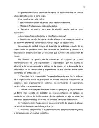 12

     La planificación táctica se desarrolla a nivel de departamento o de división
y tiene como horizonte el corto plazo.
     Esta planificación debe definir:
     - actividades que deben llevarse a cabo en el departamento.
     - Plazos de finalización de estas actividades.
     - Recursos necesarios para que la división pueda realizar estas
actividades.
     ¿A qué aspectos puede afectar la planificación táctica?
     - División del trabajo: Se puede cambiar el reparto de tareas para alcanzar
los objetivos prioritarios o crear tareas nuevas según las necesidades.
     La gestión de calidad: incluye el desarrollo de prácticas, a partir de las
cuales tanto los procesos como las personas se benefician y permite a la
organización ofrecer productos y/o servicios que aumenten la satisfacción del
cliente.
     Un sistema de gestión de la calidad es el conjunto de normas
interrelacionadas de una organización u organización por los cuales se
administra de forma ordenada la calidad de la misma, en la búsqueda de la
satisfacción de las necesidades y expectativas de sus clientes. Entre dichos
elementos, los principales son:
     1. Estructura de la organización: Responde al organigrama de los sistemas
de la organización donde se jerarquizan los niveles directivos y de gestión. En
ocasiones este organigrama de sistemas no corresponde al organigrama
tradicional de una organización
     2. Estructura de responsabilidades: Implica a personas y departamentos.
La forma más sencilla de explicitar las responsabilidades en calidad, es
mediante un cuadro de doble entrada, donde mediante un eje se sitúan los
diferentes departamentos y en el otro, las diversas funciones de la calidad.
     3. Procedimientos: Responden al plan permanente de pautas detalladas
para controlar las acciones de la organización.
     4. Procesos: Responden a la sucesión completa de operaciones dirigidos a
la consecución de un objetivo específico.
 