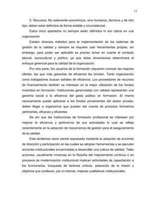 13

     5. Recursos: No solamente económicos, sino humanos, técnicos y de otro
tipo, deben estar definidos de forma estable y circunstancial.
     Estos cinco apartados no siempre están definidos ni son claros en una
organización
     Existen diversos métodos para la implementación de los sistemas de
gestión de la calidad y siempre se requiere usar herramientas propias, sin
embargo, para poder ser aplicable es preciso tomar en cuenta el contexto
laboral, sociocultural y político, ya que éstas dimensiones determinará el
enfoque gerencial para la calidad de la organización.
     Por otra parte, los usuarios de la formación requieren conocer las mejores
ofertas, las que más garantías de eficiencia les brindan. Tanto organización
como trabajadores buscan señales de eficiencia. Los proveedores de recursos
de financiamiento también se interesan en la mejor utilización de los fondos
invertidos en formación. Instituciones gerenciadas con calidad representan una
garantía social a la eficiencia del gasto público en formación. El mismo
razonamiento puede aplicarse a los fondos provenientes del sector privado,
deben llegar a organismos que puedan dar cuenta de procesos formativos
pertinentes, eficaces y eficientes.
     De ahí que las instituciones de formación profesional se interesen por
mejorar la eficiencia y pertinencia de sus actividades lo cual se refleja
recientemente en la adopción de mecanismos de gestión para el aseguramiento
de la calidad.
     Esta tendencia viene siendo expresada mediante la adopción de acciones
de dirección y participación en las cuales se adoptan herramientas y se ejecutan
acciones institucionales encaminadas a desarrollar una cultura de calidad. Tales
acciones, usualmente inmersas en la filosofía del mejoramiento continuo o en
procesos de modernización institucional implican actividades de capacitación a
los funcionarios, búsqueda de factores críticos, aclaración de la misión y
objetivos que conllevan, por si mismas, mejoras cualitativas institucionales.
 