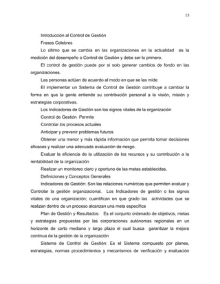15



     Introducción al Control de Gestión
     Frases Celebres
     Lo último que se cambia en las organizaciones en la actualidad          es la
medición del desempeño o Control de Gestión y debe ser lo primero.
     El control de gestión puede por si solo generar cambios de fondo en las
organizaciones.
     Las personas actúan de acuerdo al modo en que se las mide
     El implementar un Sistema de Control de Gestión contribuye a cambiar la
forma en que la gente entiende su contribución personal a la visión, misión y
estrategias corporativas.
     Los Indicadores de Gestión son los signos vitales de la organización
     Control de Gestión Permite
     Controlar los procesos actuales
     Anticipar y prevenir problemas futuros
     Obtener una menor y más rápida información que permita tomar decisiones
eficaces y realizar una adecuada evaluación de riesgo.
     Evaluar la eficiencia de la utilización de los recursos y su contribución a la
rentabilidad de la organización
     Realizar un monitoreo claro y oportuno de las metas establecidas.
     Definiciones y Conceptos Generales
     Indicadores de Gestión: Son las relaciones numéricas que permiten evaluar y
Controlar la gestión organizacional.      Los Indicadores de gestión o los signos
vitales de una organización; cuantifican en que grado las      actividades que se
realizan dentro de un proceso alcanzan una meta específica
     Plan de Gestión y Resultados: Es el conjunto ordenado de objetivos, metas
y estrategias propuestas por las corporaciones autónomas regionales en un
horizonte de corto mediano y largo plazo el cual busca       garantizar la mejora
continua de la gestión de la organización
     Sistema de Control de Gestión: Es el Sistema compuesto por planes,
estrategias, normas procedimientos y mecanismos de verificación y evaluación
 