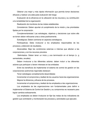 17

     Obtener una mejor y más rápida información que permita tomar decisiones
eficaces y realizar una adecuada evaluación del riesgo
     Evaluación de la eficiencia en la utilización de los recursos y su contribución
a la rentabilidad de la organización
     Realización de monitoreo de las metas establecidas
     Consistencia: Deben apuntar al cumplimiento de la misión y las prioridades
fijadas por la corporación.
     Complementariedad: Las estrategias, objetivos y decisiones que sobre ella
se tomen deben reforzarse unas a otras positivamente.
     Estratégicas: Deben centrarse en aspectos estratégicos.
     Participativas: Debe involucrar a los empleados responsables de los
procesos y obtención de resultados.
     Alcanzables: Bajo las condiciones externas e internas que afectan a las
corporaciones y con los recursos previstos
      Delimitados: Deben tener un inicio y una terminación en el tiempo (v. g
semestrales, anuales)
     Deben involucrar a los diferentes actores: deben incluir a los diferentes
actores que participan o tienen intereses en las entidades
     Entre los beneficios de implementar el sistema de control de gestión en las
corporaciones autónomas regionales destacan:
     Tener estrategias completamente desarrolladas
     Incrementar el compromiso y lealtad de los usuarios hacia las organizaciones
     Mejorar la eficiencia y eficacia de los procesos.
     Incrementar el compromiso y lealtad de los empleados a las organizaciones
     Los empleados de las organizaciones son fundamentales para definir e
implementar el Sistema de Control de Gestión y su compromiso es necesario para
lograr cambios exitosamente.
     Los empleados se deben involucrar en fijar las metas de los indicadores de
gestión que controlarán y monitorearán los procesos y actividades que ejecutan.
 