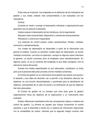 18

     Entre más se involucren los empleados en la definición de los indicadores de
gestión y sus metas, estarán más comprometidos a ser evaluados con los
indicadores.
     Control:
     Consiste en medir y corregir el desempeño individual y organizacional para
garantizar que se alcance lo planeado
     Implica evaluar el desempeño de los individuos y de la organización
     Requiere medir productividad, desperdicio y variaciones presupuestarias.
     Planeación y control son inseparables
     Los sistemas de control poseen cuatro características: Niveles, medidas,
corrección y retroalimentación.
     Los niveles de desempeño se desarrollan a partir de la información que
genera el análisis. Cuando se advierten niveles bajos de desempeño, se toman
medidas correctivas. Las toma el supervisor, aunque en algunos casos interviene
el gerente. La acción correctiva sirve al empleado como retroalimentación. En
algunos casos, no es la conducta del empleado la que debe corregirse, sino la
estructura misma del puesto.
     Cuando los niveles especificados no son adecuados, constituyen un aviso
para que el personal adecuado proceda a tomar medidas correctivas.
     El Control de gestión es un instrumento de la gestión que aporta una ayuda a
la decisión y sus útiles de dirección van a permitir a los directores alcanzar los
objetivos; es una función descentralizada y coordinada para la planificación de
objetivos, acompañada de un plan de acción y la verificación de que los objetivos
han sido alcanzados.
     El Control de gestión es un proceso que sirve para guiar la gestión
organizacional hacia los objetivos de la organización y un instrumento para
evaluarla.
     Existen diferencias importantes entre las concepciones clásica y moderna de
control de gestión. La primera es aquella que incluye únicamente al control
operativo y que lo desarrolla a través de un sistema de información relacionado
con la contabilidad de costos, mientras que la segunda integra muchos más
 
