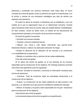 19

elementos y contempla una continua interacción entre todos ellos. El nuevo
concepto de control de gestión centra su atención por igual en la planificación y en
el control, y precisa de una orientación estratégica que dote de sentido sus
aspectos más operativos.
     El control se ejerce de acuerdo a indicadores que se establecen y son una
medida de lo que la organización hace en un determinado momento. Cuándo
estos indicadores están fuera de control, debe ser posible detectar inestabilidades.
En este contexto, control se define como: la medida de las desviaciones del
comportamiento planeado y la iniciación de las acciones correctivas.
     El control de gestión nos permite:
     • Controlar los procesos actuales.
     • Anticipar y prevenir problemas futuros.
     • Obtener una menor y más rápida información que permita tomar
decisiones eficaces y realizar una adecuada evaluación de riesgo.
     • Evaluar la eficiencia de la utilización de los recursos y su contribución
a la rentabilidad de la organización
     • Realizar un monitoreo claro y oportuno de las metas establecidas.
     Fines del control de gestión
     El fin último del control de gestión es el uso eficiente de los recursos
disponibles para la consecución de los objetivos. Sin embargo podemos concretar
otros fines más específicos como los siguientes:
     • Informar. Consiste en transmitir y comunicar la información necesaria para
la toma de decisiones.
     • Coordinar. Trata de encaminar todas las actividades eficazmente a la
consecución de los objetivos.
     • Evaluar. La consecución de las metas (objetivos) se logra gracias a las
personas, y su valoración es la que pone de manifiesto la satisfacción del logro.
     • Motivar. El impulso y la ayuda a todo responsable son de gran importancia
para la consecución de los objetivos.
     Instrumentos del control de gestión
     La herramienta básica del control de gestión es la planificación.
 