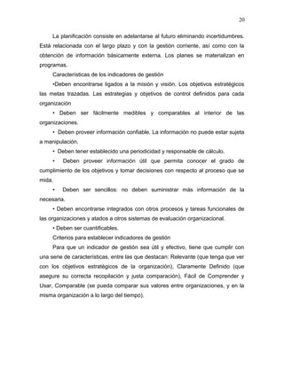 20

     La planificación consiste en adelantarse al futuro eliminando incertidumbres.
Está relacionada con el largo plazo y con la gestión corriente, así como con la
obtención de información básicamente externa. Los planes se materializan en
programas.
     Características de los indicadores de gestión
     •Deben encontrarse ligados a la misión y visión. Los objetivos estratégicos
las metas trazadas. Las estrategias y objetivos de control definidos para cada
organización
     • Deben ser fácilmente medibles y comparables al interior de las
organizaciones.
     • Deben proveer información confiable. La información no puede estar sujeta
a manipulación.
     • Deben tener establecido una periodicidad y responsable de cálculo.
     •   Deben proveer información útil que permita conocer el grado de
cumplimiento de los objetivos y tomar decisiones con respecto al proceso que se
mida.
     •   Deben ser sencillos: no deben suministrar más información de la
necesaria.
     • Deben encontrarse integrados con otros procesos y tareas funcionales de
las organizaciones y atados a otros sistemas de evaluación organizacional.
     • Deben ser cuantificables.
     Criterios para establecer indicadores de gestión
     Para que un indicador de gestión sea útil y efectivo, tiene que cumplir con
una serie de características, entre las que destacan: Relevante (que tenga que ver
con los objetivos estratégicos de la organización), Claramente Definido (que
asegure su correcta recopilación y justa comparación), Fácil de Comprender y
Usar, Comparable (se pueda comparar sus valores entre organizaciones, y en la
misma organización a lo largo del tiempo).
 