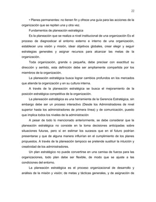 22

     • Planes permanentes: no tienen fin y ofrece una guía para las acciones de la
organización que se repiten una y otra vez.
     Fundamentos de planeación estratégica
     Es la planeación que se realiza a nivel institucional de una organización Es el
proceso de diagnosticar el entorno externo e interno de una organización,
establecer una visión y misión, idear objetivos globales, crear elegir y seguir
estrategias generales y asignar recursos para alcanzar las metas de la
organización.
     Toda organización, grande o pequeña, debe precisar con exactitud su
dirección y sentido, esta definición debe ser ampliamente compartida por los
miembros de la organización.
     La planeación estratégica busca lograr cambios profundos en los mercados
que atiende la organización y en su cultura interna.
     A través de la planeación estratégica se busca el mejoramiento de la
posición estratégica competitiva de la organización.
     La planeación estratégica es una herramienta de la Gerencia Estratégica, sin
embargo debe ser un proceso interactivo (Desde los Administradores de nivel
superior hasta los administradores de primera línea) y de comunicación, puesto
que implica todos los niveles de la administración
     A pesar de todo lo mencionado anteriormente, se debe considerar que la
planeación estratégica no consiste en la toma decisiones anticipadas sobre
situaciones futuras, pero sí en estimar los sucesos que en el futuro podrían
presentarse y que de alguna manera influirían en el cumplimiento de los planes
propuestos. A través de la planeación tampoco se pretende sustituir la intuición y
creatividad de los administradores.
     Un plan estratégico no puede convertirse en una camisa de fuerza para las
organizaciones, todo plan debe ser flexible, de modo que se ajuste a las
condiciones del entorno.
     La planeación estratégica es el proceso organizacional de desarrollo y
análisis de la misión y visión; de metas y tácticas generales, y de asignación de
 