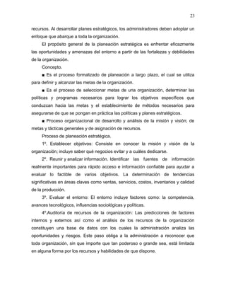 23

recursos. Al desarrollar planes estratégicos, los administradores deben adoptar un
enfoque que abarque a toda la organización.
     El propósito general de la planeación estratégica es enfrentar eficazmente
las oportunidades y amenazas del entorno a partir de las fortalezas y debilidades
de la organización.
     Concepto.
     ■ Es el proceso formalizado de planeación a largo plazo, el cual se utiliza
para definir y alcanzar las metas de la organización.
     ■ Es el proceso de seleccionar metas de una organización, determinar las
políticas y programas necesarios para lograr los objetivos específicos que
conduzcan hacia las metas y el establecimiento de métodos necesarios para
asegurarse de que se pongan en práctica las políticas y planes estratégicos.
     ■ Proceso organizacional de desarrollo y análisis de la misión y visión; de
metas y tácticas generales y de asignación de recursos.
     Proceso de planeación estratégica.
     1º. Establecer objetivos: Consiste en conocer la misión y visión de la
organización; incluye saber qué negocios evitar y a cuáles dedicarse.
     2º. Reunir y analizar información. Identificar las fuentes de información
realmente importantes para rápido acceso e información confiable para ayudar a
evaluar lo factible de varios objetivos. La determinación de tendencias
significativas en áreas claves como ventas, servicios, costos, inventarios y calidad
de la producción.
     3º. Evaluar el entorno: El entorno incluye factores como: la competencia,
avances tecnológicos, influencias sociológicas y políticas.
     4º.Auditoría de recursos de la organización: Las predicciones de factores
internos y externos así como el análisis de los recursos de la organización
constituyen una base de datos con los cuales la administración analiza las
oportunidades y riesgos. Este paso obliga a la administración a reconocer que
toda organización, sin que importe que tan poderoso o grande sea, está limitada
en alguna forma por los recursos y habilidades de que dispone.
 