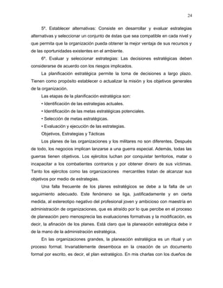 24

     5º. Establecer alternativas: Consiste en desarrollar y evaluar estrategias
alternativas y seleccionar un conjunto de éstas que sea compatible en cada nivel y
que permita que la organización pueda obtener la mejor ventaja de sus recursos y
de las oportunidades existentes en el ambiente.
     6º. Evaluar y seleccionar estrategias: Las decisiones estratégicas deben
considerarse de acuerdo con los riesgos implicados.
     La planificación estratégica permite la toma de decisiones a largo plazo.
Tienen como propósito establecer o actualizar la misión y los objetivos generales
de la organización.
     Las etapas de la planificación estratégica son:
     • Identificación de las estrategias actuales.
     • Identificación de las metas estratégicas potenciales.
     • Selección de metas estratégicas.
     • Evaluación y ejecución de las estrategias.
     Objetivos, Estrategias y Tácticas
     Los planes de las organizaciones y los militares no son diferentes. Después
de todo, los negocios implican lanzarse a una guerra especial. Además, todas las
guerras tienen objetivos. Los ejércitos luchan por conquistar territorios, matar o
incapacitar a los combatientes contrarios y por obtener dinero de sus víctimas.
Tanto los ejércitos como las organizaciones mercantiles tratan de alcanzar sus
objetivos por medio de estrategias.
     Una falla frecuente de los planes estratégicos se debe a la falta de un
seguimiento adecuado. Este fenómeno se liga, justificadamente y en cierta
medida, al estereotipo negativo del profesional joven y ambicioso con maestría en
administración de organizaciones, que es atraído por lo que percibe en el proceso
de planeación pero menosprecia las evaluaciones formativas y la modificación, es
decir, la afinación de los planes. Está claro que la planeación estratégica debe ir
de la mano de la administración estratégica.
     En las organizaciones grandes, la planeación estratégica es un ritual y un
proceso formal. Invariablemente desemboca en la creación de un documento
formal por escrito, es decir, el plan estratégico. En mis charlas con los dueños de
 