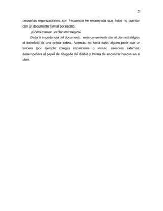 25

pequeñas organizaciones, con frecuencia he encontrado que éstos no cuentan
con un documento formal por escrito.
        ¿Cómo evaluar un plan estratégico?
        Dada la importancia del documento, sería conveniente dar al plan estratégico
el beneficio de una crítica sobria. Además, no haría daño alguno pedir que un
tercero    (por   ejemplo   colegas imparciales    o   incluso   asesores externos)
desempeñara el papel de abogado del diablo y tratara de encontrar huecos en el
plan.
 