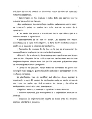 3

evaluación se hace no tanto en las tendencias, ya que se centra en objetivos y
metas más específicas.
     • Determinación de los objetivos y metas. Esta fase aparece una vez
evaluada las condiciones vigentes.
     • Los objetivos son fines específicos, medibles y planteados a corto plazo y
su consecución previa es precisa para poder alcanzar las metas de la
organización.
     • Las metas son estados o condiciones futuras que contribuyen a la
finalidad última de la organización.
     • Establecimiento de un plan de acción. Las acciones son medios
específicos para el logro de los objetivos. O dicho de otro modo los cursos de
acción son la causa de la existencia de los objetivos.
     • Asignación de recursos. Es la fase en la que se presupuestan los
recursos (financieros y humanos) para cada plan importante.
     • Ejecución. Es la asignación de personas y responsabilidades para llevar a
cabo un plan. Requiere de las políticas que son declaraciones escritas que
reflejan los objetivos básicos de un plan y trazan directrices que permiten elegir
las acciones para alcanzar los objetivos.
     • Control de la ejecución. Incluye todas las actividades de gestión que
tienen por objeto asegurar que los resultados actuales se corresponden con los
resultados planeados.
     La planificación trata de identificar qué objetivos desea alcanzar la
organización y cómo. El proceso de planificación suele ser escrito porque de
esta forma es mucho más fácil comunicar los planes y discutirlos sin
ambigüedades. Dentro de un plan, se establecen:
     - Objetivos: metas concretas que la organización desea alcanzar.
     - Acciones concretas que deben permitir a la organización alcanzar sus
objetivos.
     - Directrices de implementación: reparto de tareas entre los diferentes
actores y calendario de ejecución.
 
