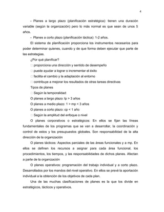 4

     - Planes a largo plazo (planificación estratégica): tienen una duración
variable (según la organización) pero lo más normal es que sean de unos 5
años.
     - Planes a corto plazo (planificación táctica): 1-2 años.
     El sistema de planificación proporciona los instrumentos necesarios para
poder determinar quienes, cuando y de que forma deben ejecutar que parte de
las estrategias.
     ¿Por qué planificar?
      proporciona una dirección y sentido de desempeño
      puede ayudar a lograr o incrementar el éxito
      facilita el cambio y la adaptación al entorno
      contribuye a mejorar los resultados de otras tareas directivas
     Tipos de planes
      Según la temporalidad:
     O planes a largo plazo: lp > 3 años
     O planes a medio plazo: 1 > mp < 3 años
     O planes a corto plazo: cp < 1 año
      Según la amplitud del enfoque o nivel
     O planes corporativos o estratégicos: En ellos se fijan las líneas
fundamentales de los programas que se van a desarrollar, la coordinación y
control de estos y los presupuestos globales. Son responsabilidad de la alta
dirección de la organización
     O planes tácticos: Aspectos parciales de las áreas funcionales y a mp. En
ellos se definen los recursos a asignar para cada área funcional, los
procedimientos, los tiempos, y las responsabilidades de dichos planes. Afectan
a parte de la organización
     O planes operativos: programación del trabajo individual y a corto plazo.
Desarrollados por los mandos del nivel operativo. En ellos se prevé la aportación
individual a la obtención de los objetivos de cada plan.
     Una de las muchas clasificaciones de planes es la que los divide en
estratégicos, tácticos y operativos.
 