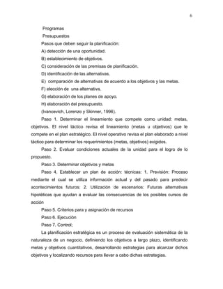6

      Programas
      Presupuestos
     Pasos que deben seguir la planificación:
     A) detección de una oportunidad.
     B) establecimiento de objetivos.
     C) consideración de las premisas de planificación.
     D) identificación de las alternativas.
     E) comparación de alternativas de acuerdo a los objetivos y las metas.
     F) elección de una alternativa.
     G) elaboración de los planes de apoyo.
     H) elaboración del presupuesto.
     (Ivancevich, Lorenzo y Skinner, 1996).
     Paso 1. Determinar el lineamiento que compete como unidad: metas,
objetivos. El nivel táctico revisa el lineamiento (metas u objetivos) que le
compete en el plan estratégico. El nivel operativo revisa el plan elaborado a nivel
táctico para determinar los requerimientos (metas, objetivos) exigidos.
     Paso 2. Evaluar condiciones actuales de la unidad para el logro de lo
propuesto.
     Paso 3. Determinar objetivos y metas
     Paso 4. Establecer un plan de acción: técnicas: 1. Previsión: Proceso
mediante el cual se utiliza información actual y del pasado para predecir
acontecimientos futuros: 2. Utilización de escenarios: Futuras alternativas
hipotéticas que ayudan a evaluar las consecuencias de los posibles cursos de
acción
     Paso 5. Criterios para y asignación de recursos
     Paso 6. Ejecución
     Paso 7. Control;
     La planificación estratégica es un proceso de evaluación sistemática de la
naturaleza de un negocio, definiendo los objetivos a largo plazo, identificando
metas y objetivos cuantitativos, desarrollando estrategias para alcanzar dichos
objetivos y localizando recursos para llevar a cabo dichas estrategias.
 