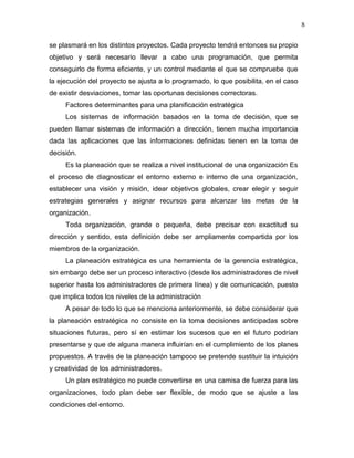 8

se plasmará en los distintos proyectos. Cada proyecto tendrá entonces su propio
objetivo y será necesario llevar a cabo una programación, que permita
conseguirlo de forma eficiente, y un control mediante el que se compruebe que
la ejecución del proyecto se ajusta a lo programado, lo que posibilita, en el caso
de existir desviaciones, tomar las oportunas decisiones correctoras.
     Factores determinantes para una planificación estratégica
     Los sistemas de información basados en la toma de decisión, que se
pueden llamar sistemas de información a dirección, tienen mucha importancia
dada las aplicaciones que las informaciones definidas tienen en la toma de
decisión.
     Es la planeación que se realiza a nivel institucional de una organización Es
el proceso de diagnosticar el entorno externo e interno de una organización,
establecer una visión y misión, idear objetivos globales, crear elegir y seguir
estrategias generales y asignar recursos para alcanzar las metas de la
organización.
     Toda organización, grande o pequeña, debe precisar con exactitud su
dirección y sentido, esta definición debe ser ampliamente compartida por los
miembros de la organización.
     La planeación estratégica es una herramienta de la gerencia estratégica,
sin embargo debe ser un proceso interactivo (desde los administradores de nivel
superior hasta los administradores de primera línea) y de comunicación, puesto
que implica todos los niveles de la administración
     A pesar de todo lo que se menciona anteriormente, se debe considerar que
la planeación estratégica no consiste en la toma decisiones anticipadas sobre
situaciones futuras, pero sí en estimar los sucesos que en el futuro podrían
presentarse y que de alguna manera influirían en el cumplimiento de los planes
propuestos. A través de la planeación tampoco se pretende sustituir la intuición
y creatividad de los administradores.
     Un plan estratégico no puede convertirse en una camisa de fuerza para las
organizaciones, todo plan debe ser flexible, de modo que se ajuste a las
condiciones del entorno.
 