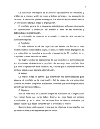9

     La planeación estratégica es el proceso organizacional de desarrollo y
análisis de la misión y visión; de metas y tácticas generales, y de asignación de
recursos. Al desarrollar planes estratégicos, los administradores deben adoptar
un enfoque que abarque a toda la organización.
     El propósito general de la planeación estratégica es enfrentar eficazmente
las oportunidades y amenazas del entorno a partir de las fortalezas y
debilidades de la organización.
     A continuación se presenta un enunciado conciso de cada uno de los
planes estratégicos:
     A. Propósito.
     En todo sistema social, las organizaciones tienen una función o tarea
fundamental que la sociedad le asigna, es decir, su razón de ser. El propósito de
una universidad es descubrir y transmitir el conocimiento. El propósito de un
hospital es proveer servicios de salud.
     Sin lugar a dudas las aspiraciones de sus fundadores y administradores
son importantes al determinar el propósito. Sin embargo, este propósito tiene
que tener la aprobación de la sociedad, así, se dice que el propósito deriva del
contexto social en que opera la administración.
     B. Misión.
     La misión indica el camino que determinan los administradores para
alcanzar el propósito de la organización. Así, la misión de una universidad
consiste en proveer programas académicos, mientras que en un hospital podría
ser entregar servicios médicos.
     C. Objetivos.
     Son los fines hacia los cuales se dirigen las actividades de la organización
Nos indican hacia que punto deben dirigirse las otras fases del proceso
administrativo y, por lo tanto, han de especificar los fines o resultados que
desean lograr y que deben concordar con el propósito y la misión.
     Siempre debe existir una red o jerarquía de objetivos, lo que significa que
se deben establecer los siguientes tipos de metas:
 
