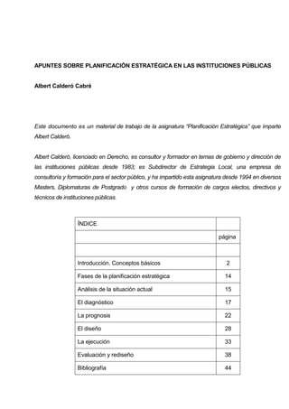 APUNTES SOBRE PLANIFICACIÓN ESTRATÉGICA EN LAS INSTITUCIONES PÚBLICAS


Albert Calderó Cabré




Este documento es un material de trabajo de la asignatura “Planificación Estratégica” que imparte
Albert Calderó.


Albert Calderó, licenciado en Derecho, es consultor y formador en temas de gobierno y dirección de
las instituciones públicas desde 1983; es Subdirector de Estrategia Local, una empresa de
consultoría y formación para el sector público, y ha impartido esta asignatura desde 1994 en diversos
Masters, Diplomaturas de Postgrado y otros cursos de formación de cargos electos, directivos y
técnicos de instituciones públicas.



                  ÍNDICE

                                                                           página



                  Introducción. Conceptos básicos                             2

                  Fases de la planificación estratégica                       14

                  Análisis de la situación actual                             15

                  El diagnóstico                                              17

                  La prognosis                                                22

                  El diseño                                                   28

                  La ejecución                                                33

                  Evaluación y rediseño                                       38

                  Bibliografía                                                44
 