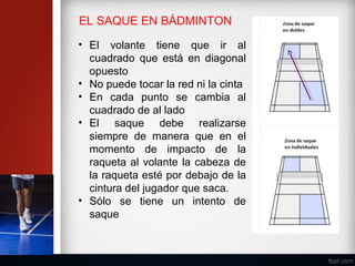 EL SAQUE EN BÁDMINTON
• El volante tiene que ir al
cuadrado que está en diagonal
opuesto
• No puede tocar la red ni la cinta
• En cada punto se cambia al
cuadrado de al lado
• El saque debe realizarse
siempre de manera que en el
momento de impacto de la
raqueta al volante la cabeza de
la raqueta esté por debajo de la
cintura del jugador que saca.
• Sólo se tiene un intento de
saque
 