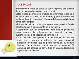 LAS PALAS
El objetivo del juego de palas es pasar la pelota por encima
de la red sin que bote en el campo propio.
Estos juegos permiten su práctica en diferentes terrenos o
espacios (en la playa, en el campo y prácticamente en
cualquier tipo de superficie). Existen distintas modalidades
como por ejemplo:
•Golpear la pelota con la pala contra una pared o frontis
intentando que el contrincante no la devuelva.
•Cooperando con un compañero para que la pelota no
caiga mientras la golpeamos uno enfrente de otro,
pudiendo estar o no separados por una red.
•Otra posibilidad de oposición en la que se delimita un
campo con o sin red y tratamos de hacer punto al
adversario intentando que la pelota toque en su campo
mientras que evitamos que toque en el nuestro. Si
jugáramos por parejas se convertiría en una modalidad de
cooperación - oposición.
 