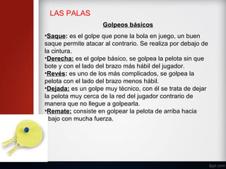 LAS PALAS
Golpeos básicos
•Saque: es el golpe que pone la bola en juego, un buen
saque permite atacar al contrario. Se realiza por debajo de
la cintura.
•Derecha: es el golpe básico, se golpea la pelota sin que
bote y con el lado del brazo más hábil del jugador.
•Revés: es uno de los más complicados, se golpea la
pelota con el lado del brazo menos hábil.
•Dejada: es un golpe muy técnico, con él se trata de dejar
la pelota muy cerca de la red del jugador contrario de
manera que no llegue a golpearla.
•Remate: consiste en golpear la pelota de arriba hacia
abajo con mucha fuerza.
 