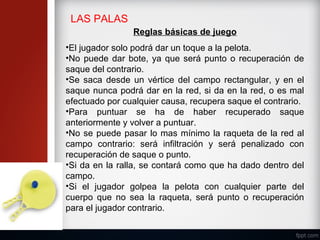 LAS PALAS
Reglas básicas de juego
•El jugador solo podrá dar un toque a la pelota.
•No puede dar bote, ya que será punto o recuperación de
saque del contrario.
•Se saca desde un vértice del campo rectangular, y en el
saque nunca podrá dar en la red, si da en la red, o es mal
efectuado por cualquier causa, recupera saque el contrario.
•Para puntuar se ha de haber recuperado saque
anteriormente y volver a puntuar.
•No se puede pasar lo mas mínimo la raqueta de la red al
campo contrario: será infiltración y será penalizado con
recuperación de saque o punto.
•Si da en la ralla, se contará como que ha dado dentro del
campo.
•Si el jugador golpea la pelota con cualquier parte del
cuerpo que no sea la raqueta, será punto o recuperación
para el jugador contrario.
 