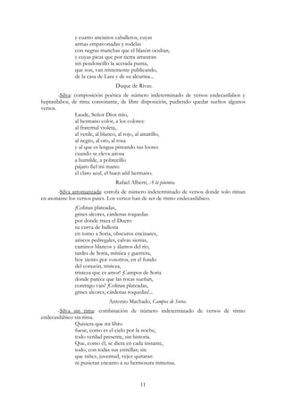 11
y cuatro ancianos caballeros, cuyas
armas empavonadas y rodelas
con negras manchas que el blasón ocultan,
y cuyas picas que por tierra arrastran
sin pendoncillo la acerada punta,
que son, van tristemente publicando,
de la casa de Lara y de su alcurnia...
Duque de Rivas.
-Silva: composición poética de número indeterminado de versos endecasílabos y
heptasílabos, de rima consonante, de libre disposición, pudiendo quedar sueltos algunos
versos.
Laude, Señor Dios mío,
al hermano color, a los colores:
al fraternal violeta,
al verde, al blanco, al rojo, al amarillo,
al negro, al oro, al rosa
y al que es lengua pintando tus loores
cuando se eleva airosa
a humilde, a pobrecillo
pájaro fiel mi mano:
el claro azul, el buen añil hermano.
Rafael Alberti, A la pintura.
-Silva arromanzada: estrofa de número indeterminado de versos donde solo riman
en asonante los versos pares. Los versos han de ser de ritmo endecasilábico.
¡Colinas plateadas,
grises alcores, cárdenas roquedas
por donde traza el Duero
su curva de ballesta
en torno a Soria, obscuros encinares,
ariscos pedregales, calvas sierras,
caminos blancos y álamos del río,
tardes de Soria, mística y guerrera,
hoy siento por vosotros, en el fondo
del corazón, tristeza,
tristeza que es amor! ¡Campos de Soria
donde parece que las rocas sueñan,
conmigo vais! ¡Colinas plateadas,
grises alcores, cárdenas roquedas!...
Antonio Machado, Campos de Soria.
-Silva sin rima: combinación de número indeterminado de versos de ritmo
endecasilábico sin rima.
Quisiera que mi libro
fuese, como es el cielo por la noche,
todo verdad presente, sin historia.
Que, como él, se diera en cada instante,
todo, con todas sus estrellas; sin
que niñez, juventud, vejez quitaran
ni pusieran encanto a su hermosura inmensa.
 