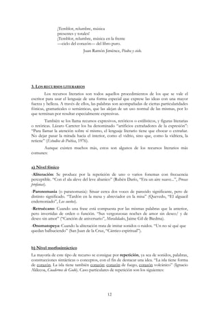 12
¡Temblor, relumbre, música
presentes y totales!
¡Temblor, relumbre, música en la frente
—cielo del corazón— del libro puro.
Juan Ramón Jiménez, Piedra y cielo.
3. LOS RECURSOS LITERARIOS
Los recursos literarios son todos aquellos procedimientos de los que se vale el
escritor para usar el lenguaje de una forma especial que exprese las ideas con una mayor
fuerza y belleza. A través de ellos, las palabras son acompañadas de ciertas particularidades
fónicas, gramaticales o semánticas, que las alejan de un uso normal de las mismas, por lo
que terminan por resultar especialmente expresivas.
También se los llama recursos expresivos, retóricos o estilísticos, y figuras literarias
o retóricas. Lázaro Carreter los ha denominado “artificios extrañadores de la expresión”:
“Para llamar la atención sobre sí mismo, el lenguaje literario tiene que chocar o extrañar.
No dejar pasar la mirada hacia el interior, como el vidrio, sino que, como la vidriera, la
retiene” (Estudios de Poética, 1976).
Aunque existen muchos más, estos son algunos de los recursos literarios más
comunes:
a) Nivel fónico
-Aliteración: Se produce por la repetición de uno o varios fonemas con frecuencia
perceptible. “Con el ala aleve del leve abanico” (Rubén Darío, “Era un aire suave...”, Prosas
profanas).
-Paronomasia (o paranomasia): Situar cerca dos voces de parecido significante, pero de
distinto significado. “Tardón en la mesa y abreviador en la misa” (Quevedo, “El alguacil
endemoniado”, Los sueños).
-Retruécano: Cuando una frase está compuesta por las mismas palabras que la anterior,
pero invertidas de orden o función. “Sus vergonzosas noches de amor sin deseo/ y de
deseo sin amor” (“Canción de aniversario”, Moralidades, Jaime Gil de Biedma).
-Onomatopeya: Cuando la aliteración trata de imitar sonidos o ruidos. “Un no sé qué que
quedan balbuciendo” (San Juan de la Cruz, “Cántico espiritual”).
b) Nivel morfosintáctico
La mayoría de este tipo de recurso se consigue por repetición, ya sea de sonidos, palabras,
construcciones sintácticas o conceptos, con el fin de destacar una idea. “La isla tiene forma
de corazón. La isla tiene también corazón; corazón de fuego, corazón volcánico” (Ignacio
Aldecoa, Cuadernos de Godo). Caso particulares de repetición son los siguientes:
 