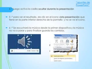  4 -° luego activa la casilla ocultar durante la presentación
 5 -° para ver el resultado, da clic en el icono vista presentación que
tiene en la parte inferior derecha de la pantalla y no se ve el icono.
 6 -° Se escuchará la música desde la primer diapositiva y la música
no va a parar y para finalizar guarda los cambios.
“apuntes de
PowerPoint”
 