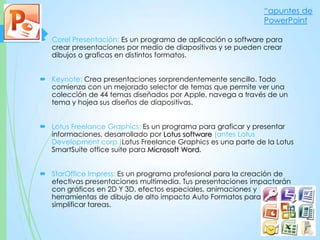  Corel Presentación: Es un programa de aplicación o software para
crear presentaciones por medio de diapositivas y se pueden crear
dibujos o graficas en distintos formatos.
 Keynote: Crea presentaciones sorprendentemente sencillo. Todo
comienza con un mejorado selector de temas que permite ver una
colección de 44 temas diseñados por Apple, navega a través de un
tema y hojea sus diseños de diapositivas.
 Lotus Freelance Graphics: Es un programa para graficar y presentar
informaciones, desarrollado por Lotus software (antes Lotus
Development corp.)Lotus Freelance Graphics es una parte de la Lotus
SmartSuite office suite para Microsoft Word.
 StarOffice Impress: Es un programa profesional para la creación de
efectivas presentaciones multimedia. Tus presentaciones impactarán
con gráficos en 2D Y 3D, efectos especiales, animaciones y
herramientas de dibujo de alto impacto Auto Formatos para
simplificar tareas.
“apuntes de
PowerPoint
 