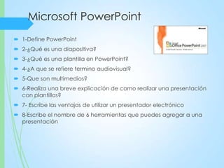 Microsoft PowerPoint
 1-Define PowerPoint
 2-¿Qué es una diapositiva?
 3-¿Qué es una plantilla en PowerPoint?
 4-¿A que se refiere termino audiovisual?
 5-Que son multimedios?
 6-Realiza una breve explicación de como realizar una presentación
con plantillas?
 7- Escribe las ventajas de utilizar un presentador electrónico
 8-Escribe el nombre de 6 herramientas que puedes agregar a una
presentación
 