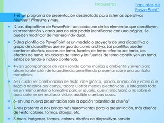 1-es un programa de presentación desarrollada para sistemas operativos
Microsoft Windows y Mac.
 2-Las diapositivas de PowerPoint son cada uno de los elementos que constituyen
la presentación y cada una de ellas podría identificarse con una página. Se
pueden modificar de manera individual.
 3-Una plantilla de PowerPoint es un modelo o proyecto de una diapositiva o
grupo de diapositivas que se guarda como archivo. Las plantillas pueden
contener diseños, colores de tema, fuentes de tema, efectos de tema, Los
efectos de tema, los colores de tema y las fuentes de tema constituyen un tema.
estilos de fondo e incluso contenido.
 4-van acompañados de voz y sonido como música o ambiente y Sirven para
atraer la atención de la audiencia permitiendo presentar sobre una pantalla
materiales.
 5-Es cualquier combinación de texto, arte gráfico, sonido, animación y vídeo que
llega a nosotros por computadora u otros medios electrónicos , e integrarlo todo
en un mismo entorno llamativo para el usuario, que interactuará o no sobre él
para obtener un resultado visible, audible o ambas cosas.
 6- en una nueva presentación sale la opción “plantilla de diseño”
 7-nos presenta o nos brinda más herramientas para la presentación, más diseños
de texto, colores, formas, dibujos, etc.
 8-texto, imágenes, formas, colores, diseños de diapositivas, sonido
respuestas “apuntes de
PowerPoint”
 