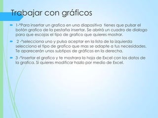 Trabajar con gráficos
 1-°Para insertar un grafico en una diapositiva tienes que pulsar el
botón grafico de la pestaña insertar. Se abrirá un cuadro de dialogo
para que escojas el tipo de grafico que quieres mostrar.
 2 -°selecciona uno y pulsa aceptar en la lista de la izquierda
selecciona el tipo de grafico que mas se adapte a tus necesidades.
Te aparecerán unos subtipos de gráficos en la derecha.
 3 -°insertar el grafico y te mostrara la hoja de Excel con los datos de
la grafica. Si quieres modificar hazlo por medio de Excel.
 