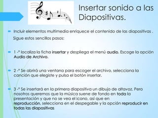 Insertar sonido a las
Diapositivas.
 Incluir elementos multimedia enriquece el contenido de las diapositivas .
Sigue estos sencillos pasos:
 1 -° localiza la ficha insertar y despliega el menú audio. Escoge la opción
Audio de Archivo.
 2 -° Se abrirá una ventana para escoger el archivo, selecciona la
canción que elegiste y pulsa el botón insertar.
 3 -° Se insertará en la primera diapositiva un dibujo de altavoz. Pero
nosotros queremos que la música suene de fondo en toda la
presentación y que no se vea el icono, así que en
reproducción, selecciona en el despegable y la opción reproducir en
todas las diapositivas
 