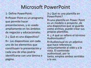 Microsoft PowerPoint
1- Define PowerPoint:
R=Power Point es un programa
que permite hacer
presentaciones, y es usado
ampliamente en los ámbitos
de negocios y educacionales.
2-¿ Qué es una diapositiva?
R= Las diapositivas son cada
uno de los elementos que
constituyen la presentación y
cada una de ellas podría
identificarse con una lámina o
página.
3-¿ Qué es una plantilla en
PowerPoint?
R=una plantilla en Power Point
es un modelo o proyecto ,de
una diapositiva que se guarda
como archivo, puede crear sus
propias plantillas.
4- ¿ A qué se refiere el término
Audiovisuales?
R=Audiovisual es un adjetivo
que hace referencia
conjuntamente al oído y a la
vista. El contenido
audiovisual, por lo
tanto, emplea ambos sentidos
a la vez.
 