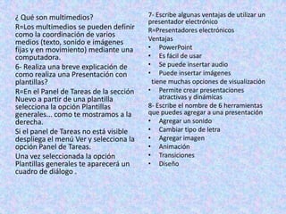 ¿ Qué son multimedios?
R=Los multimedios se pueden definir
como la coordinación de varios
medios (texto, sonido e imágenes
fijas y en movimiento) mediante una
computadora.
6- Realiza una breve explicación de
como realiza una Presentación con
plantillas?
R=En el Panel de Tareas de la sección
Nuevo a partir de una plantilla
selecciona la opción Plantillas
generales... como te mostramos a la
derecha.
Si el panel de Tareas no está visible
despliega el menú Ver y selecciona la
opción Panel de Tareas.
Una vez seleccionada la opción
Plantillas generales te aparecerá un
cuadro de diálogo .
7- Escribe algunas ventajas de utilizar un
presentador electrónico
R=Presentadores electrónicos
Ventajas
• PowerPoint
• Es fácil de usar
• Se puede insertar audio
• Puede insertar imágenes
tiene muchas opciones de visualización
• Permite crear presentaciones
atractivas y dinámicas
8- Escribe el nombre de 6 herramientas
que puedes agregar a una presentación
• Agregar un sonido
• Cambiar tipo de letra
• Agregar imagen
• Animación
• Transiciones
• Diseño
 