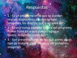 Respuestas…
• 1.- Es un programa en el que se pueden
realizar diapositivas puedes agregar
imágenes, los diseños que e agraden etc.
• 2.- Es una nueva plantilla dentro del programa
Power Point en e que puedes agregar
textos, imágenes tablas etc.
• 3.- Son presentaciones en las que pones algún
tipo de historia, canción etc. y vas poniendo
imágenes
 
