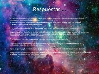 Respuestas …
• 4.- Es cualquier combinación de texto, arte gráfico, sonido, animación y vídeo que llega a nosotros por
computadora u otros medios electrónicos.
• 5.-Si no se muestra el panel de tareas Nueva presentación, en el menú Archivo, haga clic enNuevo.
• En Nueva, haga clic en De plantilla de diseño.
•
En el panel de tareas Diseño de la diapositiva, haga clic en una plantilla de diseño para aplicarla.
•
Si desea conservar el diseño de título predeterminado en la primera diapositiva, vaya al paso 5. Si prefiere un
diseño distinto en la primera diapositiva, en el menú Formato, elija Diseño de la diapositiva y, a
continuación, haga clic en el diseño que desee.
•
En la diapositiva o en la ficha Esquema, escriba el texto de la primera diapositiva.
•
Para insertar una nueva diapositiva, en la barra de herramientas, haga clic en Nueva diapositiva y, a
continuación, haga clic en el diseño que desee.
•
Repita los pasos 5 y 6 para cada nueva diapositiva y agregue los efectos o elementos de diseño deseados.
•
Para guardar la presentación, en el menú Archivo, haga clic en Guardar; escriba el nombre en el cuadro Nombre
de archivo y, a continuación, haga clic en Guardar.
•
•
 