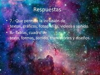 Respuestas …
• 7.- Que permite la inclusión de
textos, gráficos, fotografías, videos y sonido.
• 8.- Tablas, cuadro de
texto, formas, sonido, transiciones y diseños.
 