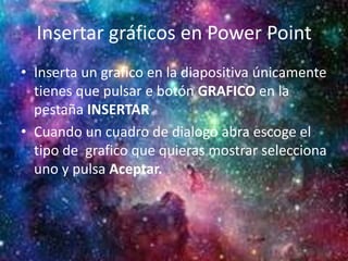 Insertar gráficos en Power Point
• Inserta un grafico en la diapositiva únicamente
tienes que pulsar e botón GRAFICO en la
pestaña INSERTAR
• Cuando un cuadro de dialogo abra escoge el
tipo de grafico que quieras mostrar selecciona
uno y pulsa Aceptar.
 