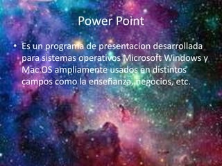 Power Point
• Es un programa de presentacion desarrollada
para sistemas operativos Microsoft Windows y
Mac OS ampliamente usados en distintos
campos como la enseñanza, negocios, etc.
 