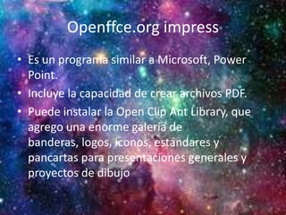 Openffce.org impress
• Es un programa similar a Microsoft, Power
Point.
• Incluye la capacidad de crear archivos PDF.
• Puede instalar la Open Clip Ant Library, que
agrego una enorme galería de
banderas, logos, iconos, estándares y
pancartas para presentaciones generales y
proyectos de dibujo
 
