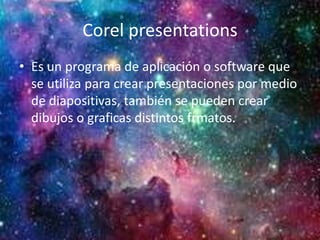 Corel presentations
• Es un programa de aplicación o software que
se utiliza para crear presentaciones por medio
de diapositivas, también se pueden crear
dibujos o graficas distintos frmatos.
 