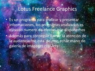 Lotus Freelance Graphics
• Es un programa para graficar y presentar
informaciones, los programas analizados es
elevado numero de efectos que disponemos
• Además para conseguir llamar la atención de
la audiencia mo esta de mas echar mano de
galería de imágenes clip-arts
 