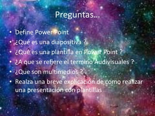 Preguntas…
• Define Power Point
• ¿Qué es una diapositiva ?
• ¿Qué es una plantilla en Power Point ?
• ¿A que se refiere el termino Audivisuales ?
• ¿Que son multimedios ?
• Realza una breve explicación de como realizar
una presentación con plantillas
 