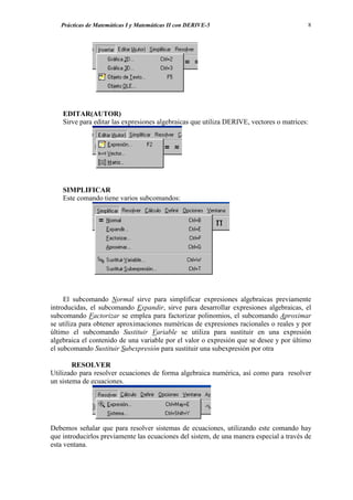 Prácticas de Matemáticas I y Matemáticas II con DERIVE-5                              8




    EDITAR(AUTOR)
    Sirve para editar las expresiones algebraicas que utiliza DERIVE, vectores o matrices:




    SIMPLIFICAR
    Este comando tiene varios subcomandos:




     El subcomando Normal sirve para simplificar expresiones algebraicas previamente
introducidas, el subcomando Expandir, sirve para desarrollar expresiones algebraicas, el
subcomando Factorizar se emplea para factorizar polinomios, el subcomando Aproximar
se utiliza para obtener aproximaciones numéricas de expresiones racionales o reales y por
último el subcomando Sustituir Variable se utiliza para sustituir en una expresión
algebraica el contenido de una variable por el valor o expresión que se desee y por último
el subcomando Sustituir Subexpresión para sustituir una subexpresión por otra

        RESOLVER
Utilizado para resolver ecuaciones de forma algebraica numérica, así como para resolver
un sistema de ecuaciones.




Debemos señalar que para resolver sistemas de ecuaciones, utilizando este comando hay
que introducirlos previamente las ecuaciones del sistem, de una manera especial a través de
esta ventana.
 