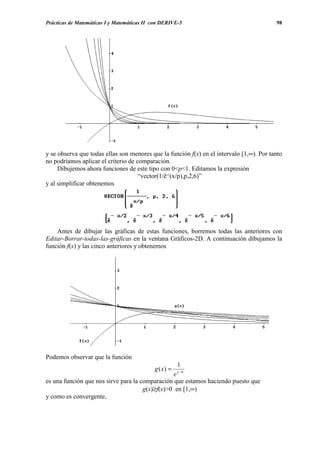 Prácticas de Matemáticas I y Matemáticas II con DERIVE-5                                  98




y se observa que todas ellas son menores que la función f(x) en el intervalo [1,∞). Por tanto
no podríamos aplicar el criterio de comparación.
     Dibujemos ahora funciones de este tipo con 0<p<1. Editamos la expresión
                                     “vector(1/ê^(x/p),p,2,6)”
y al simplificar obtenemos




    Antes de dibujar las gráficas de estas funciones, borremos todas las anteriores con
Editar-Borrar-todas-las-gráficas en la ventana Gráficos-2D. A continuación dibujamos la
función f(x) y las cinco anteriores y obtenemos




Podemos observar que la función
                                                       1
                                            g ( x) =   x/6
                                                 e
es una función que nos sirve para la comparación que estamos haciendo puesto que
                                      g(x)≥f(x)>0 en [1,∞)
y como es convergente,
 