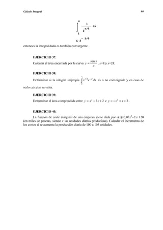 Cálculo Integral                                                                               99




entonces la integral dada es también convergente.


        EJERCICIO 37.
                                                          sen x
        Calcular el área encerrada por la curva y =             , x=π y x=2π.
                                                            x

        EJERCICIO 38.
                                             ∞
                                                           3

                                             ∫x          e − x dx es o no convergente y en caso de
                                                  1/ 2
        Determinar si la integral impropia
                                              0
serlo calcular su valor.

        EJERCICIO 39.
        Determinar el área comprendida entre y = x 2 − 3 x + 2 e y = − x 2 + x + 2 .


        EJERCICIO 40.
        La función de coste marginal de una empresa viene dada por c(x)=0,03x2−2x+120
(en miles de pesetas, siendo x las unidades diarias producidas). Calcular el incremento de
los costes si se aumenta la producción diaria de 100 a 105 unidades.
 