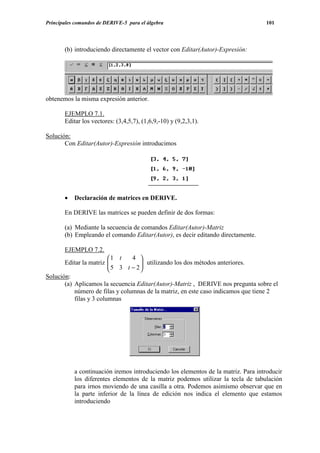 Principales comandos de DERIVE-5 para el álgebra                                   101




       (b) introduciendo directamente el vector con Editar(Autor)-Expresión:




obtenemos la misma expresión anterior.

       EJEMPLO 7.1.
       Editar los vectores: (3,4,5,7), (1,6,9,-10) y (9,2,3,1).

Solución:
       Con Editar(Autor)-Expresión introducimos




       •   Declaración de matrices en DERIVE.

       En DERIVE las matrices se pueden definir de dos formas:

       (a) Mediante la secuencia de comandos Editar(Autor)-Matriz
       (b) Empleando el comando Editar(Autor), es decir editando directamente.

       EJEMPLO 7.2.
                         1 t    4 
       Editar la matriz  5 3 t − 2  utilizando los dos métodos anteriores.
                                     
                                    
Solución:
       (a) Aplicamos la secuencia Editar(Autor)-Matriz , DERIVE nos pregunta sobre el
           número de filas y columnas de la matriz, en este caso indicamos que tiene 2
           filas y 3 columnas




           a continuación iremos introduciendo los elementos de la matriz. Para introducir
           los diferentes elementos de la matriz podemos utilizar la tecla de tabulación
           para irnos moviendo de una casilla a otra. Podemos asimismo observar que en
           la parte inferior de la línea de edición nos indica el elemento que estamos
           introduciendo
 