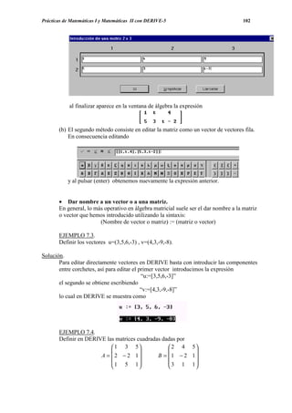 Prácticas de Matemáticas I y Matemáticas II con DERIVE-5                              102




            al finalizar aparece en la ventana de álgebra la expresión



       (b) El segundo método consiste en editar la matriz como un vector de vectores fila.
           En consecuencia editando




           y al pulsar (enter) obtenemos nuevamente la expresión anterior.


       • Dar nombre a un vector o a una matriz.
       En general, lo más operativo en álgebra matricial suele ser el dar nombre a la matriz
       o vector que hemos introducido utilizando la sintaxis:
                        (Nombre de vector o matriz) := (matriz o vector)

       EJEMPLO 7.3.
       Definir los vectores u=(3,5,6,-3) , v=(4,3,-9,-8).

Solución.
       Para editar directamente vectores en DERIVE basta con introducir las componentes
       entre corchetes, así para editar el primer vector introducimos la expresión
                                            “u:=[3,5,6,-3]”
       el segundo se obtiene escribiendo
                                            “v:=[4,3,-9,-8]”
       lo cual en DERIVE se muestra como




       EJEMPLO 7.4.
       Definir en DERIVE las matrices cuadradas dadas por
                            1 3 5                2 4 5
                                                        
                       A =  2 − 2 1         B =  1 − 2 1
                            1 5 1                3 1 1
                                                        
 