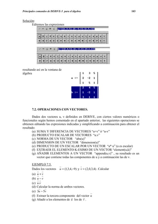 Principales comandos de DERIVE-5 para el álgebra                                   103


Solución:
       Editemos las expresiones




resultando así en la ventana de
álgebra




       7.2. OPERACIONES CON VECTORES.

        Dados dos vectores u, v definidos en DERIVE, con ciertos valores numéricos o
funcionales según hemos comentado en el apartado anterior, las siguientes operaciones se
obtienen editando las expresiones indicadas y simplificando a continuación para obtener el
resultado:
        (a) SUMA Y DIFERENCIA DE VECTORES “u+v” ó “u-v”
        (b) PRODUCTO ESCALAR DE VECTORES “u.v”
        (c) NORMA DE UN VECTOR “abs(u)”
        (d) DIMENSION DE UN VECTOR “dimension(u)”
        (e) PRODUCTO DE UN ESCALAR POR UN VECTOR “a* u” (a es escalar)
        (f) EXTRAER EL ELEMENTO K-ESIMO DE UN VECTOR “element(u,k)”
        (g) AÑADIR ELEMENTOS A UN VECTOR “append(u,v)” , su resultado es un
            vector que contiene todas las componentes de u y a continuación las de v.

       EJEMPLO 7.5.
       Dados los vectores     u = (1,3,4,−9) y v = (2,0,3,4) . Calcular
       (a)   u+v
       (b)   u−v
       (c)   u.v
       (d)   Calcular la norma de ambos vectores.
       (e)   3u − 5v
       (f)   Extraer la tercera componente del vector u
       (g)   Añadir a los elementos de u los de v .
 